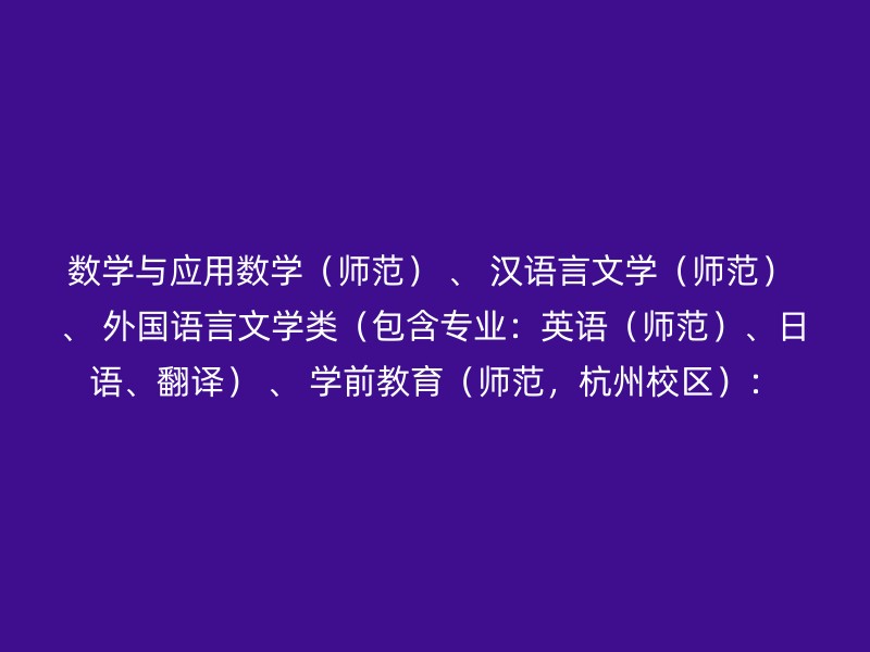 数学与应用数学（师范） 、 汉语言文学（师范） 、 外国语言文学类（包含专业：英语（师范）、日语、翻译） 、 学前教育（师范，杭州校区）：