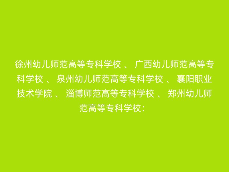 徐州幼儿师范高等专科学校 、 广西幼儿师范高等专科学校 、 泉州幼儿师范高等专科学校 、 襄阳职业技术学院 、 淄博师范高等专科学校 、 郑州幼儿师范高等专科学校：