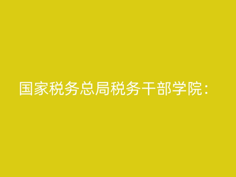 国家税务总局税务干部学院：