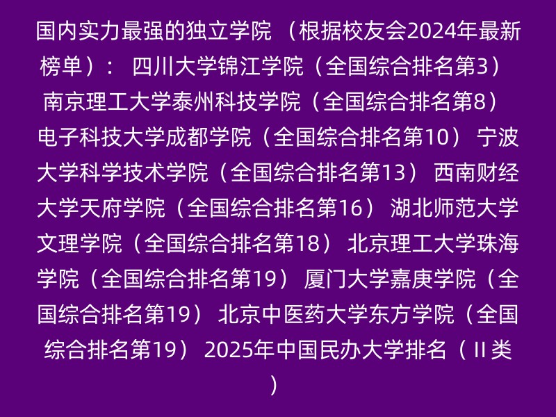 国内实力最强的独立学院 （根据校友会2024年最新榜单）： 四川大学锦江学院（全国综合排名第3） 南京理工大学泰州科技学院（全国综合排名第8） 电子科技大学成都学院（全国综合排名第10） 宁波大学科学技术学院（全国综合排名第13） 西南财经大学天府学院（全国综合排名第16） 湖北师范大学文理学院（全国综合排名第18） 北京理工大学珠海学院（全国综合排名第19） 厦门大学嘉庚学院（全国综合排名第19） 北京中医药大学东方学院（全国综合排名第19） 2025年中国民办大学排名（Ⅱ类）