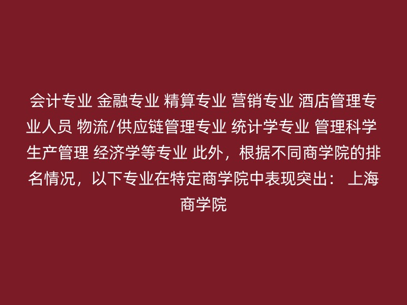 会计专业 金融专业 精算专业 营销专业 酒店管理专业人员 物流/供应链管理专业 统计学专业 管理科学 生产管理 经济学等专业 此外，根据不同商学院的排名情况，以下专业在特定商学院中表现突出： 上海商学院