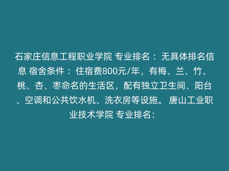 石家庄信息工程职业学院 专业排名 ：无具体排名信息 宿舍条件 ：住宿费800元/年，有梅、兰、竹、桃、杏、枣命名的生活区，配有独立卫生间、阳台、空调和公共饮水机、洗衣房等设施。 唐山工业职业技术学院 专业排名：