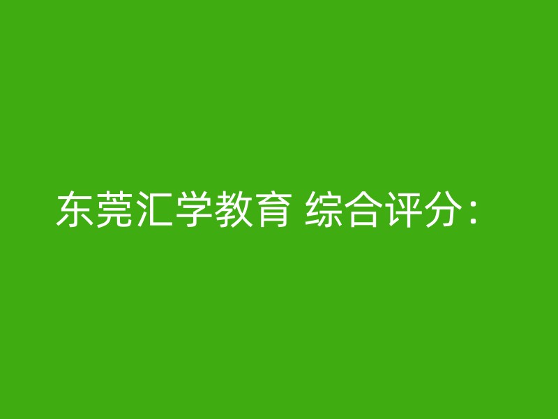 东莞汇学教育 综合评分：