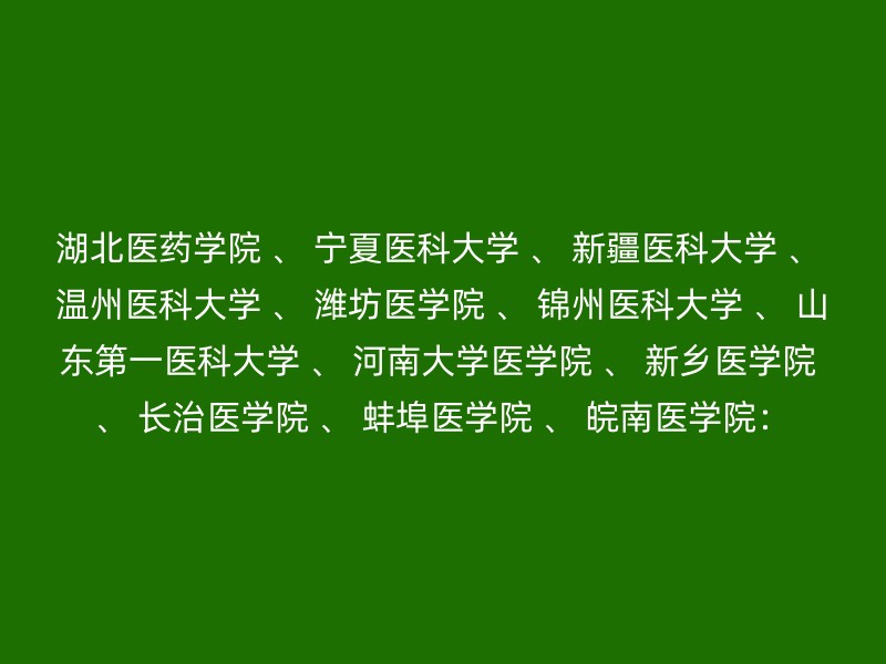 湖北医药学院 、 宁夏医科大学 、 新疆医科大学 、 温州医科大学 、 潍坊医学院 、 锦州医科大学 、 山东第一医科大学 、 河南大学医学院 、 新乡医学院 、 长治医学院 、 蚌埠医学院 、 皖南医学院：