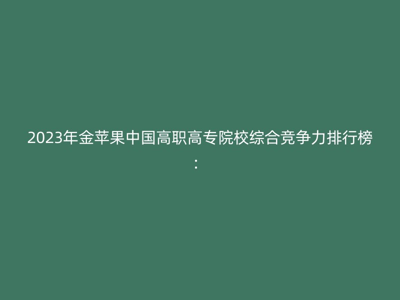 2023年金苹果中国高职高专院校综合竞争力排行榜：