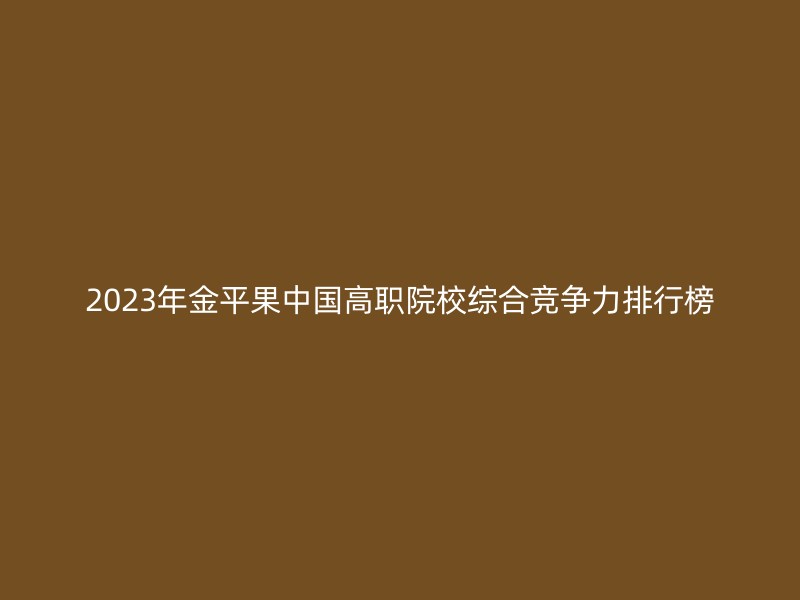 2023年金平果中国高职院校综合竞争力排行榜