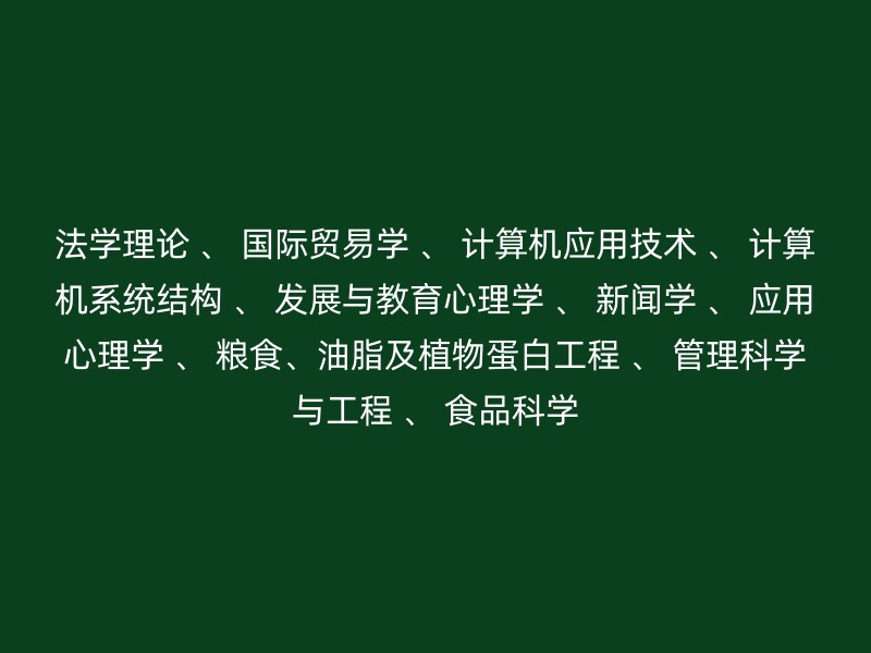 法学理论 、 国际贸易学 、 计算机应用技术 、 计算机系统结构 、 发展与教育心理学 、 新闻学 、 应用心理学 、 粮食、油脂及植物蛋白工程 、 管理科学与工程 、 食品科学