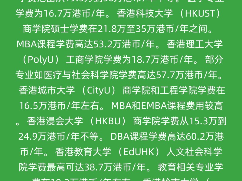 香港大学 （HKU） 商学院硕士学费最高可达58.8万港币/年。 工程学院学费为19.2万港币/年。 其他学院学费各异。 香港中文大学 （CUHK） 商学院学费范围从19.5万到56万港币/年不等。 医学专业学费为16.7万港币/年。 香港科技大学 （HKUST） 商学院硕士学费在21.8万至35万港币/年之间。 MBA课程学费高达53.2万港币/年。 香港理工大学 （PolyU） 工商学院学费为18.7万港币/年。 部分专业如医疗与社会科学院学费高达57.7万港币/年。 香港城市大学 （CityU） 商学院和工程学院学费在16.5万港币/年左右。 MBA和EMBA课程费用较高。 香港浸会大学 （HKBU） 商学院学费从15.3万到24.9万港币/年不等。 DBA课程学费高达60.2万港币/年。 香港教育大学 （EdUHK） 人文社会科学院学费最高可达38.7万港币/年。 教育相关专业学费在10.3万港币/年左右。 香港岭南大学 （Lingnan） 商学院学费范围在14.5万至22万港币/年之间。 文学院和社会科学学院学费较为亲民。 建议 港籍学生：