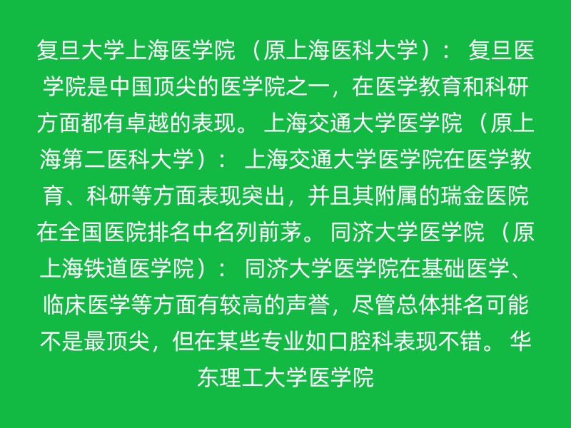 复旦大学上海医学院 （原上海医科大学）： 复旦医学院是中国顶尖的医学院之一，在医学教育和科研方面都有卓越的表现。 上海交通大学医学院 （原上海第二医科大学）： 上海交通大学医学院在医学教育、科研等方面表现突出，并且其附属的瑞金医院在全国医院排名中名列前茅。 同济大学医学院 （原上海铁道医学院）： 同济大学医学院在基础医学、临床医学等方面有较高的声誉，尽管总体排名可能不是最顶尖，但在某些专业如口腔科表现不错。 华东理工大学医学院