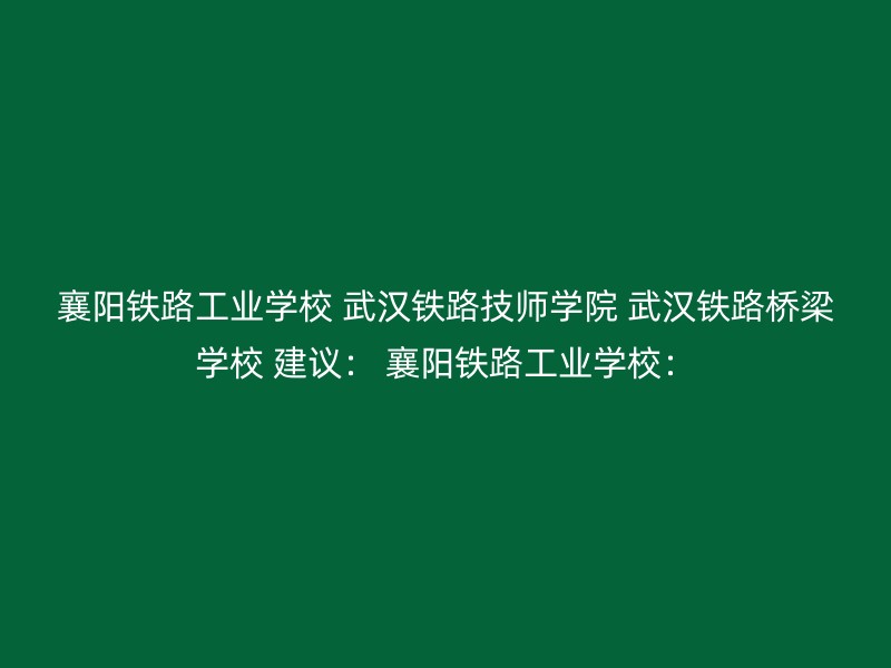 襄阳铁路工业学校 武汉铁路技师学院 武汉铁路桥梁学校 建议： 襄阳铁路工业学校：