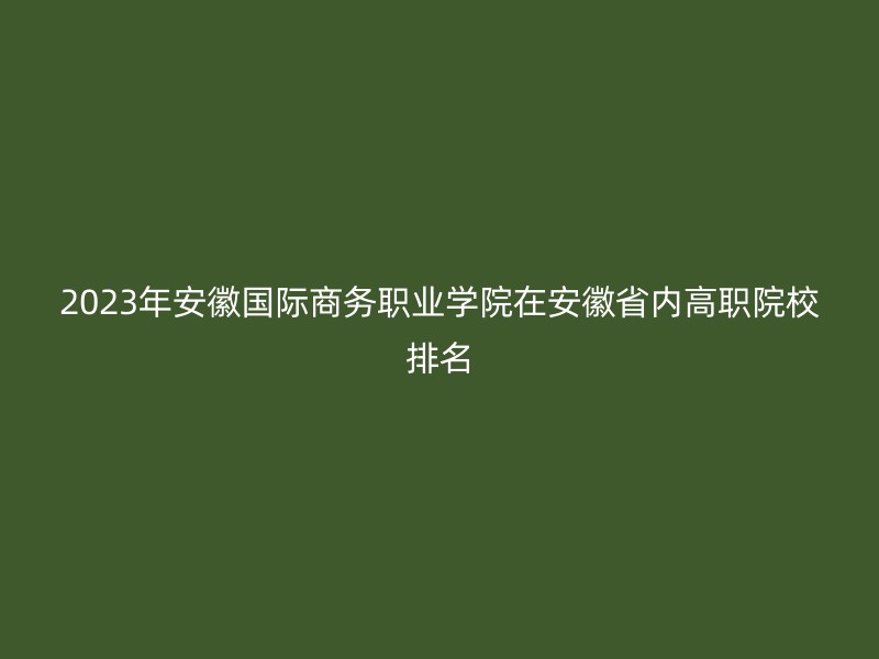 2023年安徽国际商务职业学院在安徽省内高职院校排名