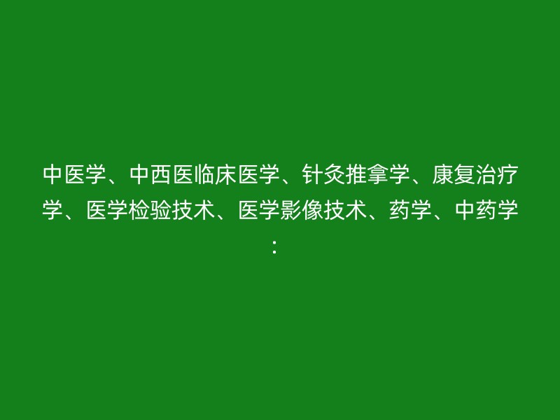 中医学、中西医临床医学、针灸推拿学、康复治疗学、医学检验技术、医学影像技术、药学、中药学：