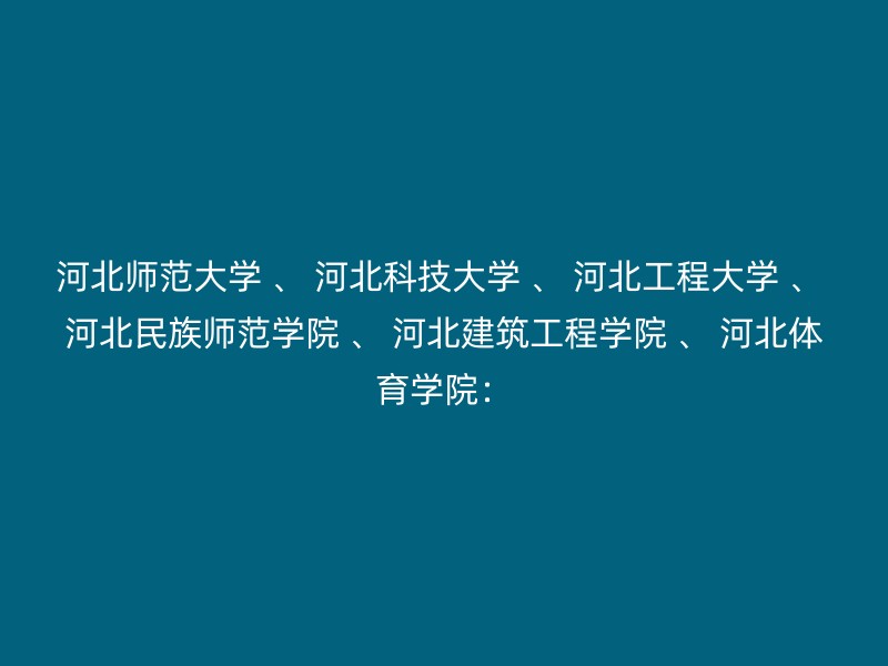 河北师范大学 、 河北科技大学 、 河北工程大学 、 河北民族师范学院 、 河北建筑工程学院 、 河北体育学院：