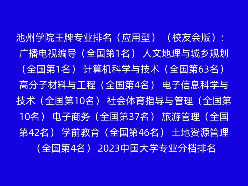 池州学院王牌专业排名（应用型） （校友会版）： 广播电视编导（全国第1名） 人文地理与城乡规划（全国第1名） 计算机科学与技术（全国第63名） 高分子材料与工程（全国第4名） 电子信息科学与技术（全国第10名） 社会体育指导与管理（全国第10名） 电子商务（全国第37名） 旅游管理（全国第42名） 学前教育（全国第46名） 土地资源管理（全国第4名） 2023中国大学专业分档排名