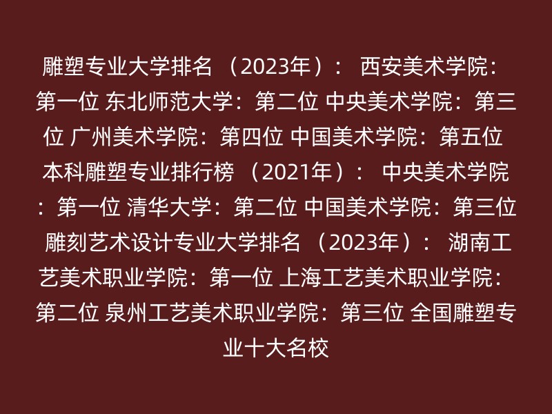 雕塑专业大学排名 （2023年）： 西安美术学院：第一位 东北师范大学：第二位 中央美术学院：第三位 广州美术学院：第四位 中国美术学院：第五位 本科雕塑专业排行榜 （2021年）： 中央美术学院：第一位 清华大学：第二位 中国美术学院：第三位 雕刻艺术设计专业大学排名 （2023年）： 湖南工艺美术职业学院：第一位 上海工艺美术职业学院：第二位 泉州工艺美术职业学院：第三位 全国雕塑专业十大名校