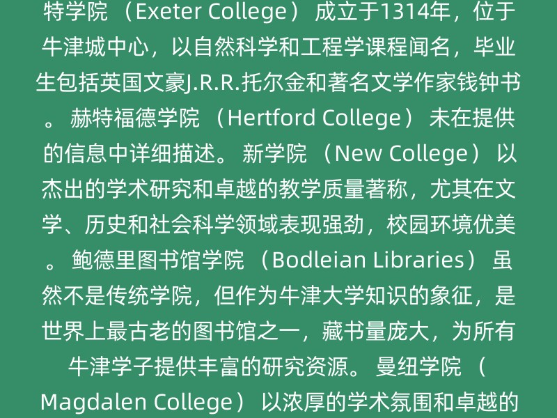 万灵学院 （All Souls College） 成立于1438年，唯一一个只接受研究生的学院。 贝利奥尔学院 （Balliol College） 成立于1263年，古老的学院之一，以活跃的政治氛围著称，培养了多位英国首相和其他政界重要人物。 布雷齐诺斯学院 （Brasenose College） 成立于1509年，以优秀的法学和经济学课程闻名，拥有童话般的建筑和绿油油的草皮，著名校友包括作家威廉·戈尔丁和前英国首相戴维·卡梅伦。 基督教会学院 （Christ Church） 成立于1546年，牛津大学最大的学院之一，同时是教堂和学院，以宏伟的建筑和丰富的历史闻名，培养了多位英国首相和诺贝尔奖获得者。 基督圣体学院 （Corpus Christi College） 成立于1517年，以人文科学和社会科学课程闻名，医学、PPE和英语尤其出色，图书馆设备一流，24小时开放。 埃克塞特学院 （Exeter College） 成立于1314年，位于牛津城中心，以自然科学和工程学课程闻名，毕业生包括英国文豪J.R.R.托尔金和著名文学作家钱钟书。 赫特福德学院 （Hertford College） 未在提供的信息中详细描述。 新学院 （New College） 以杰出的学术研究和卓越的教学质量著称，尤其在文学、历史和社会科学领域表现强劲，校园环境优美。 鲍德里图书馆学院 （Bodleian Libraries） 虽然不是传统学院，但作为牛津大学知识的象征，是世界上最古老的图书馆之一，藏书量庞大，为所有牛津学子提供丰富的研究资源。 曼纽学院 （Magdalen College） 以浓厚的学术氛围和卓越的科技研究出名，尤其在生物科学和化学领域表现突出，培养了众多优秀的科学家。 圣约翰学院 （St John's College） 在自然科学、社会科学和人文学科等多个领域都有深厚的积累，高水平的教学和研究吸引了大量优秀学生。 其他学院 牛津大学共设有39个学院，包括格林坦普顿学院、哈里斯·曼彻斯特学院、基布尔学院、凯洛格学院、玛格莉特夫人学堂、李纳克尔学院、林肯学院、莫德林学院、曼斯菲尔德学院、墨顿学院、纳菲尔德学院、奥里尔学院、彭布洛克学院、王后学院、拉斯金学院、圣安学院、圣安东尼学院、圣十字学院、圣凯瑟琳学院、圣艾德蒙学堂、圣希尔达学院、圣休学院、圣彼得学院、萨默维尔学院、三一学院、大学学院、瓦德汉学院、沃弗森学院、伍斯特学院等。 建议 选择学院：