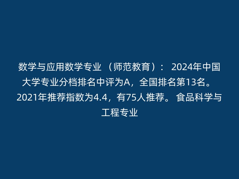 数学与应用数学专业 （师范教育）： 2024年中国大学专业分档排名中评为A，全国排名第13名。 2021年推荐指数为4.4，有75人推荐。 食品科学与工程专业