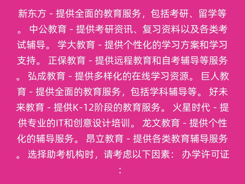 新东方 - 提供全面的教育服务，包括考研、留学等。 中公教育 - 提供考研资讯、复习资料以及各类考试辅导。 学大教育 - 提供个性化的学习方案和学习支持。 正保教育 - 提供远程教育和自考辅导等服务。 弘成教育 - 提供多样化的在线学习资源。 巨人教育 - 提供全面的教育服务，包括学科辅导等。 好未来教育 - 提供K-12阶段的教育服务。 火星时代 - 提供专业的IT和创意设计培训。 龙文教育 - 提供个性化的辅导服务。 昂立教育 - 提供各类教育辅导服务。 选择助考机构时，请考虑以下因素： 办学许可证：