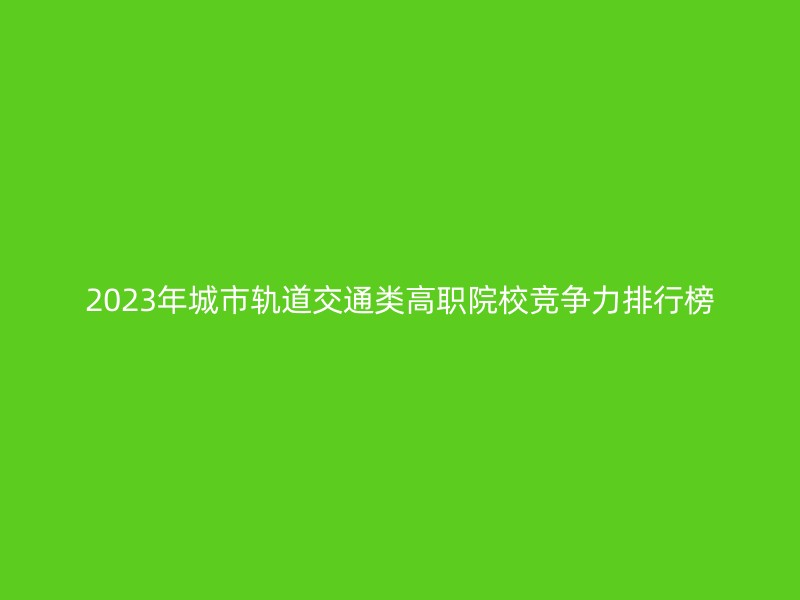 2023年城市轨道交通类高职院校竞争力排行榜