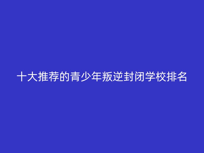 十大推荐的青少年叛逆封闭学校排名