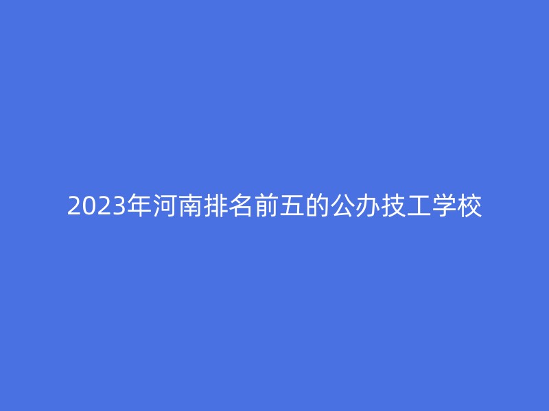 2023年河南排名前五的公办技工学校