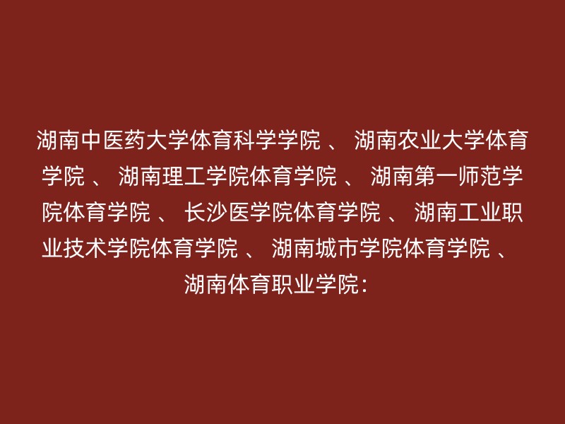 湖南中医药大学体育科学学院 、 湖南农业大学体育学院 、 湖南理工学院体育学院 、 湖南第一师范学院体育学院 、 长沙医学院体育学院 、 湖南工业职业技术学院体育学院 、 湖南城市学院体育学院 、 湖南体育职业学院：