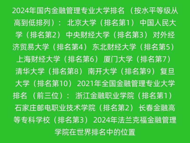 2024年国内金融管理专业大学排名 （按水平等级从高到低排列）： 北京大学（排名第1） 中国人民大学（排名第2） 中央财经大学（排名第3） 对外经济贸易大学（排名第4） 东北财经大学（排名第5） 上海财经大学（排名第6） 厦门大学（排名第7） 清华大学（排名第8） 南开大学（排名第9） 复旦大学（排名第10） 2021年全国金融管理专业大学排名 （前三位）： 浙江金融职业学院（排名第1） 石家庄邮电职业技术学院（排名第2） 长春金融高等专科学校（排名第3） 2024年法兰克福金融管理学院在世界排名中的位置