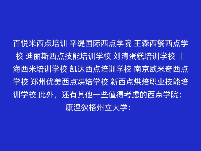 百悦米西点培训 辛缇国际西点学院 王森西餐西点学校 迪丽斯西点技能培训学校 刘清蛋糕培训学校 上海西米培训学校 凯达西点培训学校 南京欧米奇西点学校 郑州优美西点烘焙学校 新西点烘焙职业技能培训学校 此外，还有其他一些值得考虑的西点学院： 康涅狄格州立大学：