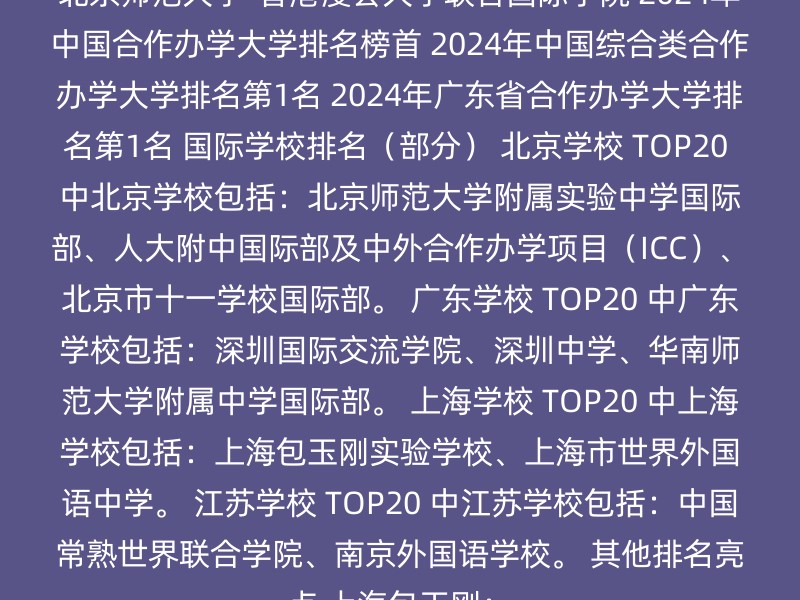 北京师范大学-香港浸会大学联合国际学院 2024年中国合作办学大学排名榜首 2024年中国综合类合作办学大学排名第1名 2024年广东省合作办学大学排名第1名 国际学校排名（部分） 北京学校 TOP20 中北京学校包括：北京师范大学附属实验中学国际部、人大附中国际部及中外合作办学项目（ICC）、北京市十一学校国际部。 广东学校 TOP20 中广东学校包括：深圳国际交流学院、深圳中学、华南师范大学附属中学国际部。 上海学校 TOP20 中上海学校包括：上海包玉刚实验学校、上海市世界外国语中学。 江苏学校 TOP20 中江苏学校包括：中国常熟世界联合学院、南京外国语学校。 其他排名亮点 上海包玉刚：