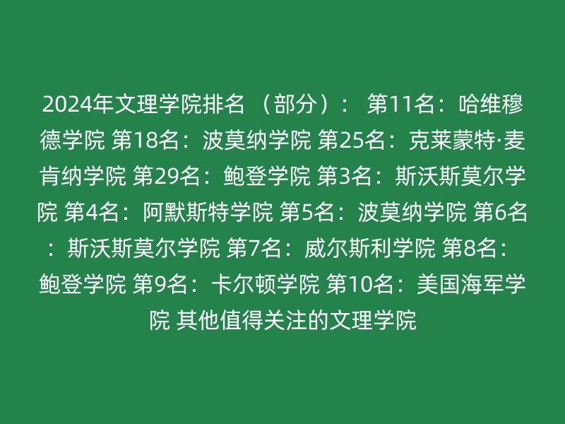 2024年文理学院排名 （部分）： 第11名：哈维穆德学院 第18名：波莫纳学院 第25名：克莱蒙特·麦肯纳学院 第29名：鲍登学院 第3名：斯沃斯莫尔学院 第4名：阿默斯特学院 第5名：波莫纳学院 第6名：斯沃斯莫尔学院 第7名：威尔斯利学院 第8名：鲍登学院 第9名：卡尔顿学院 第10名：美国海军学院 其他值得关注的文理学院