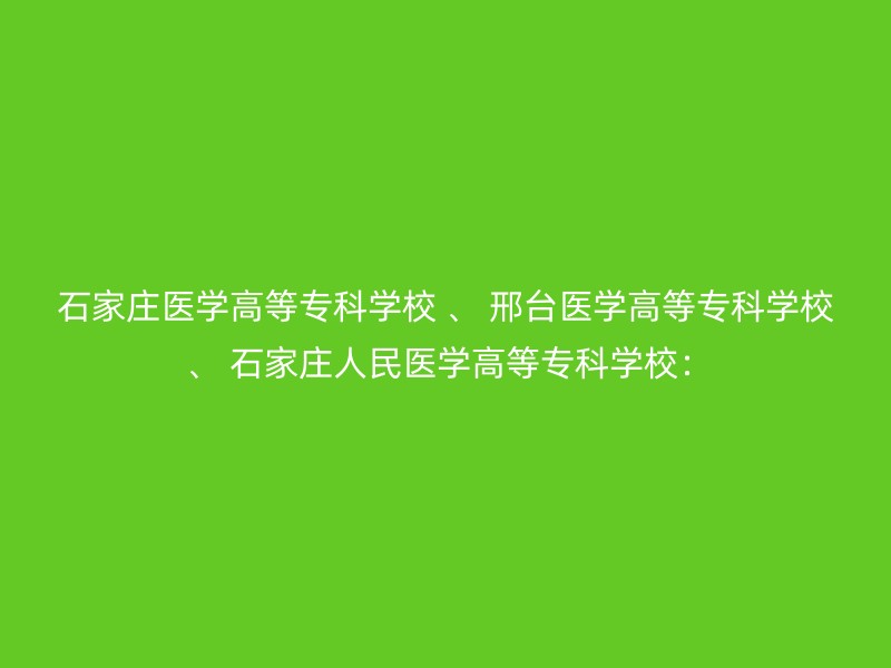 石家庄医学高等专科学校 、 邢台医学高等专科学校 、 石家庄人民医学高等专科学校：