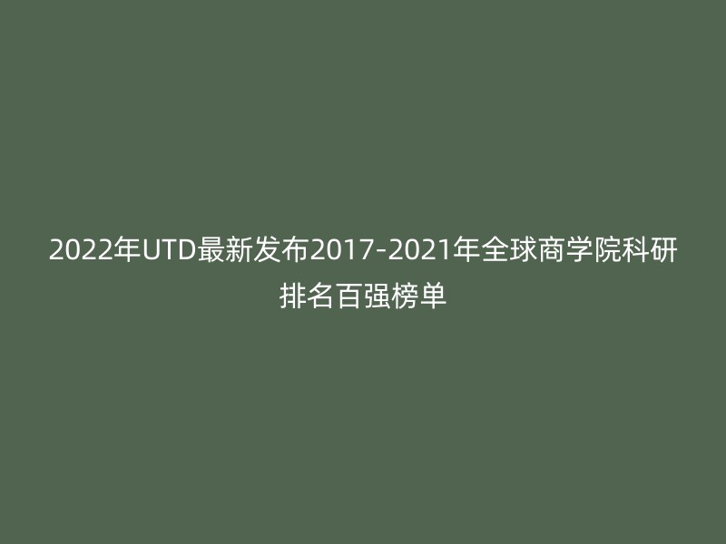 2022年UTD最新发布2017-2021年全球商学院科研排名百强榜单