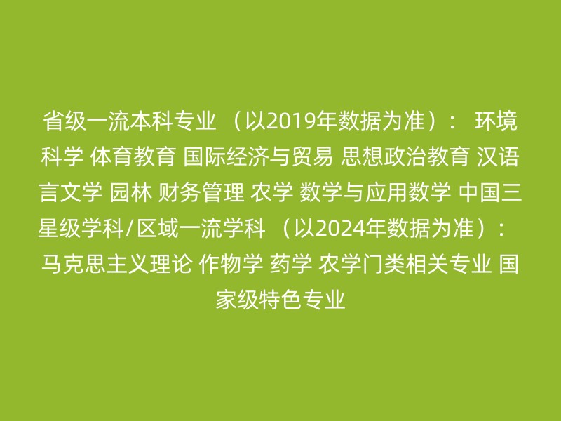 省级一流本科专业 （以2019年数据为准）： 环境科学 体育教育 国际经济与贸易 思想政治教育 汉语言文学 园林 财务管理 农学 数学与应用数学 中国三星级学科/区域一流学科 （以2024年数据为准）： 马克思主义理论 作物学 药学 农学门类相关专业 国家级特色专业