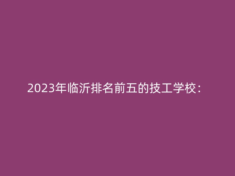 2023年临沂排名前五的技工学校：