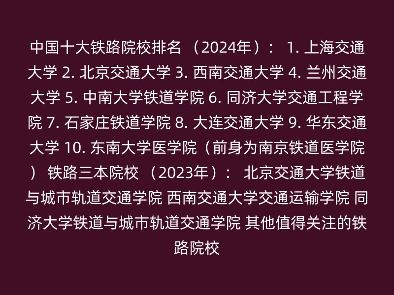 中国十大铁路院校排名 （2024年）： 1. 上海交通大学 2. 北京交通大学 3. 西南交通大学 4. 兰州交通大学 5. 中南大学铁道学院 6. 同济大学交通工程学院 7. 石家庄铁道学院 8. 大连交通大学 9. 华东交通大学 10. 东南大学医学院（前身为南京铁道医学院） 铁路三本院校 （2023年）： 北京交通大学铁道与城市轨道交通学院 西南交通大学交通运输学院 同济大学铁道与城市轨道交通学院 其他值得关注的铁路院校