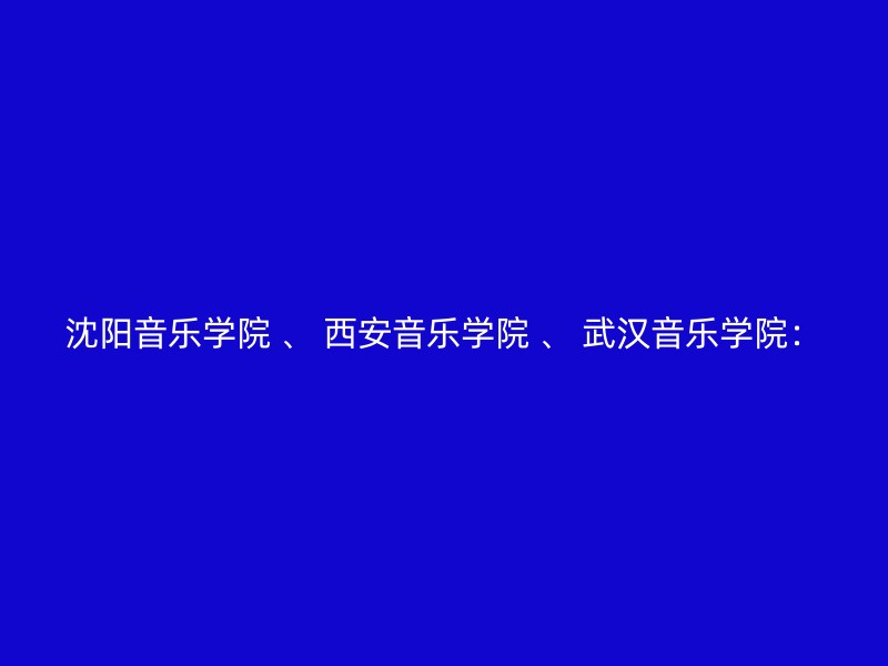 沈阳音乐学院 、 西安音乐学院 、 武汉音乐学院：