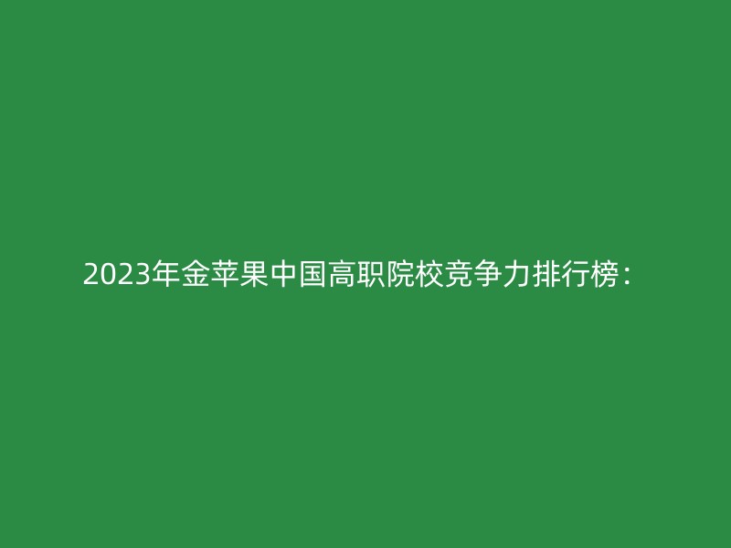 2023年金苹果中国高职院校竞争力排行榜：