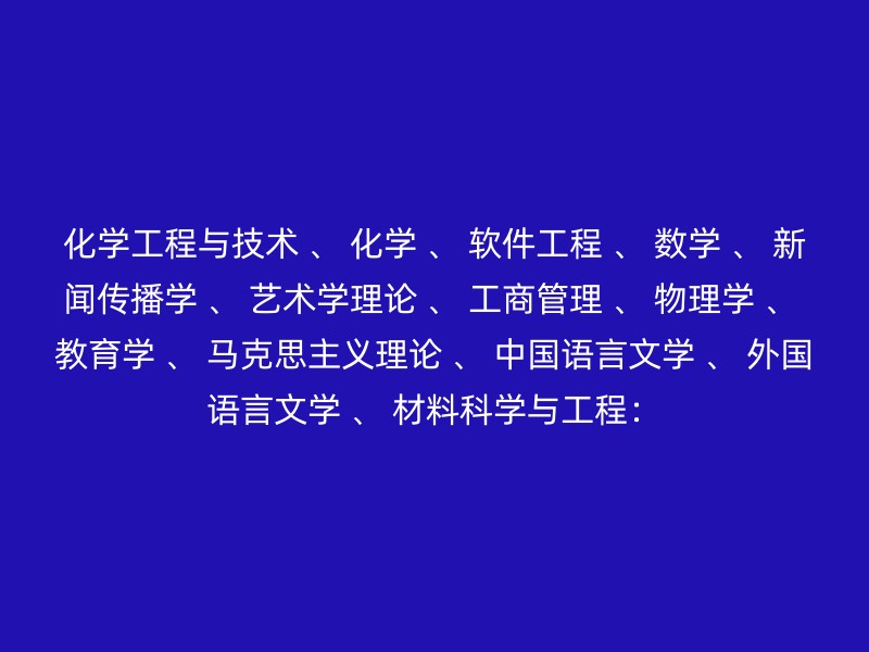 化学工程与技术 、 化学 、 软件工程 、 数学 、 新闻传播学 、 艺术学理论 、 工商管理 、 物理学 、 教育学 、 马克思主义理论 、 中国语言文学 、 外国语言文学 、 材料科学与工程：