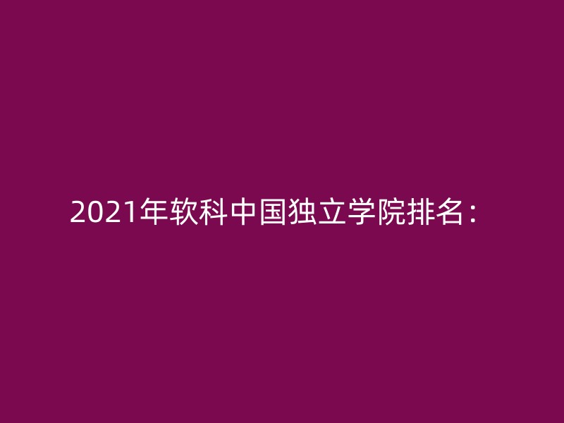 2021年软科中国独立学院排名：