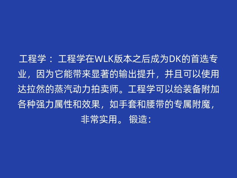 工程学 ：工程学在WLK版本之后成为DK的首选专业，因为它能带来显著的输出提升，并且可以使用达拉然的蒸汽动力拍卖师。工程学可以给装备附加各种强力属性和效果，如手套和腰带的专属附魔，非常实用。 锻造：