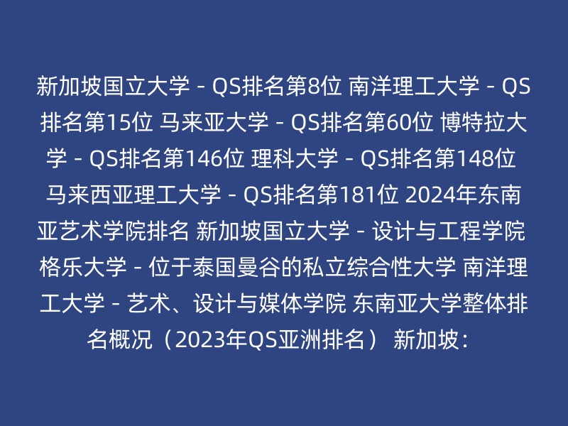 新加坡国立大学 - QS排名第8位 南洋理工大学 - QS排名第15位 马来亚大学 - QS排名第60位 博特拉大学 - QS排名第146位 理科大学 - QS排名第148位 马来西亚理工大学 - QS排名第181位 2024年东南亚艺术学院排名 新加坡国立大学 - 设计与工程学院 格乐大学 - 位于泰国曼谷的私立综合性大学 南洋理工大学 - 艺术、设计与媒体学院 东南亚大学整体排名概况（2023年QS亚洲排名） 新加坡：