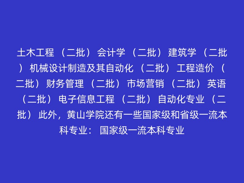 土木工程 （二批） 会计学 （二批） 建筑学 （二批） 机械设计制造及其自动化 （二批） 工程造价 （二批） 财务管理 （二批） 市场营销 （二批） 英语 （二批） 电子信息工程 （二批） 自动化专业 （二批） 此外，黄山学院还有一些国家级和省级一流本科专业： 国家级一流本科专业