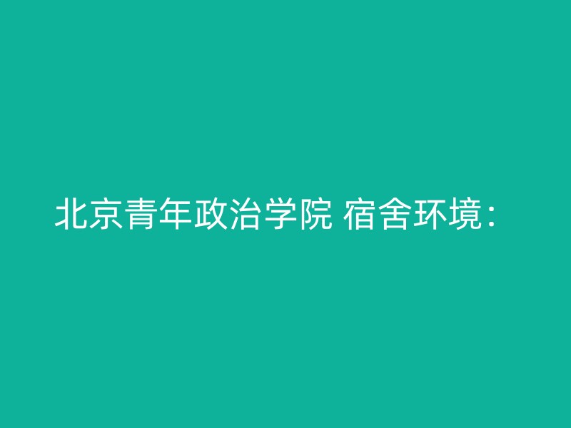 北京青年政治学院 宿舍环境：