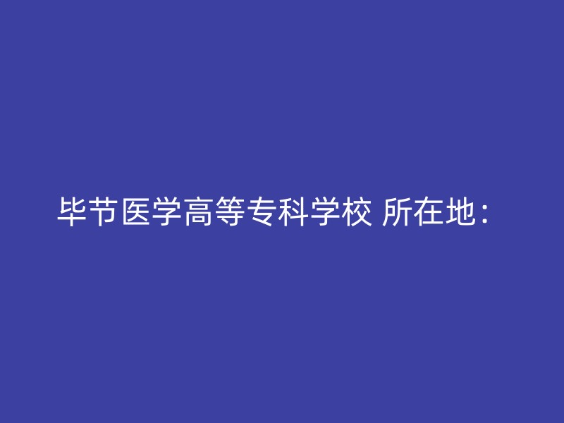 毕节医学高等专科学校 所在地：