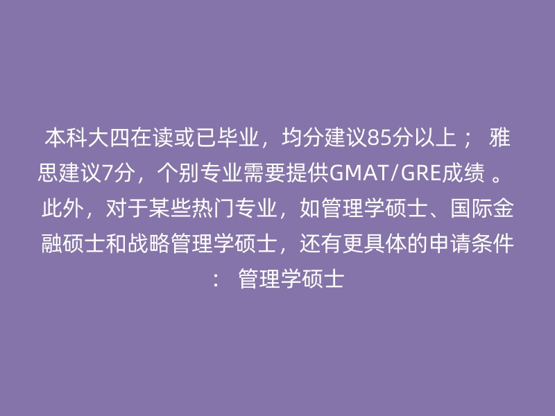 本科大四在读或已毕业，均分建议85分以上 ； 雅思建议7分，个别专业需要提供GMAT/GRE成绩 。 此外，对于某些热门专业，如管理学硕士、国际金融硕士和战略管理学硕士，还有更具体的申请条件： 管理学硕士