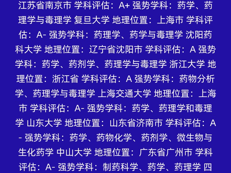 北京协和医学院 地理位置：北京市 学科评估：A+ 强势学科：药学 北京大学 地理位置：北京市 学科评估：A 强势学科：药学 中国药科大学 地理位置：江苏省南京市 学科评估：A+ 强势学科：药学、药理学与毒理学 复旦大学 地理位置：上海市 学科评估：A- 强势学科：药理学、药学与毒理学 沈阳药科大学 地理位置：辽宁省沈阳市 学科评估：A 强势学科：药学、药剂学、药理学与毒理学 浙江大学 地理位置：浙江省 学科评估：A 强势学科：药物分析学、药理学与毒理学 上海交通大学 地理位置：上海市 学科评估：A- 强势学科：药学、药理学和毒理学 山东大学 地理位置：山东省济南市 学科评估：A- 强势学科：药学、药物化学、药剂学、微生物与生化药学 中山大学 地理位置：广东省广州市 学科评估：A- 强势学科：制药科学、药学、药理学 四川大学 地理位置：四川省成都市 学科评估：A- 强势学科：药剂学、药物化学、药理和毒理学 建议： 顶尖学府：