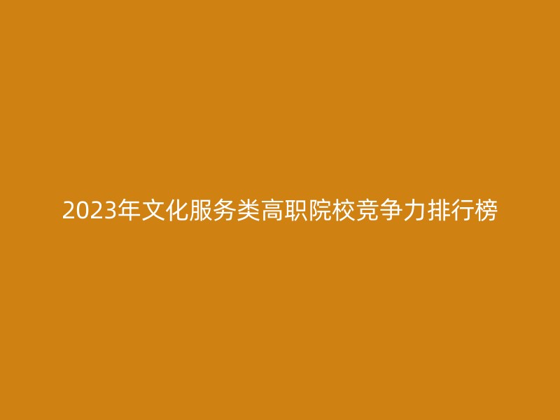 2023年文化服务类高职院校竞争力排行榜