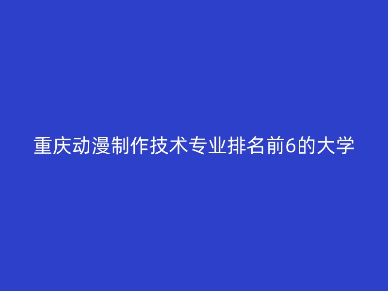 重庆动漫制作技术专业排名前6的大学