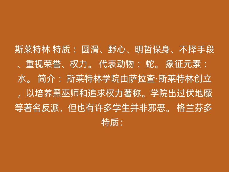 斯莱特林 特质 ：圆滑、野心、明哲保身、不择手段、重视荣誉、权力。 代表动物 ：蛇。 象征元素 ：水。 简介 ：斯莱特林学院由萨拉查·斯莱特林创立，以培养黑巫师和追求权力著称。学院出过伏地魔等著名反派，但也有许多学生并非邪恶。 格兰芬多 特质：