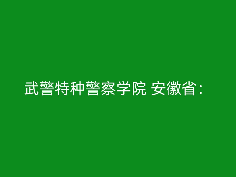 武警特种警察学院 安徽省：